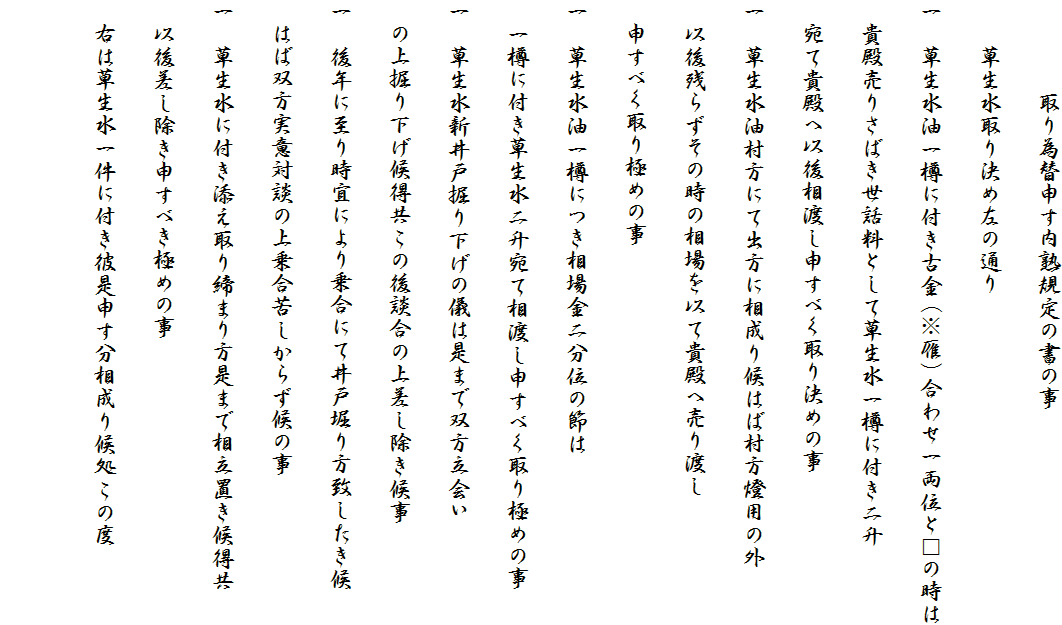 　　　　取り為替申す内熟規定の書の事
　　草生水取り決め左の通り
一　草生水油一樽に付き古金（※雁）合わせ一両位と□の時は
　貴殿売りさばき世話料として草生水一樽に付き二升
　宛て貴殿へ以後相渡し申すべく取り決めの事
一　草生水油村方にて出方に相成り候はば村方燈用の外
　以後残らずその時の相場を以て貴殿へ売り渡し
　申すべく取り極めの事
一　草生水油一樽につき相場金二分位の節は
　一樽に付き草生水二升宛て相渡し申すべく取り極めの事
一　草生水新井戸掘り下げの儀は是まで双方立会い
　の上掘り下げ候得共この後談合の上差し除き候事
一　後年に至り時宜により乗合にて井戸堀り方致したき候
　はば双方実意対談の上乗合苦しからず候の事
一　草生水に付き添え取り締まり方是まで相立置き候得共
　以後差し除き申すべき極めの事
　右は草生水一件に付き彼是申す分相成り候処この度
