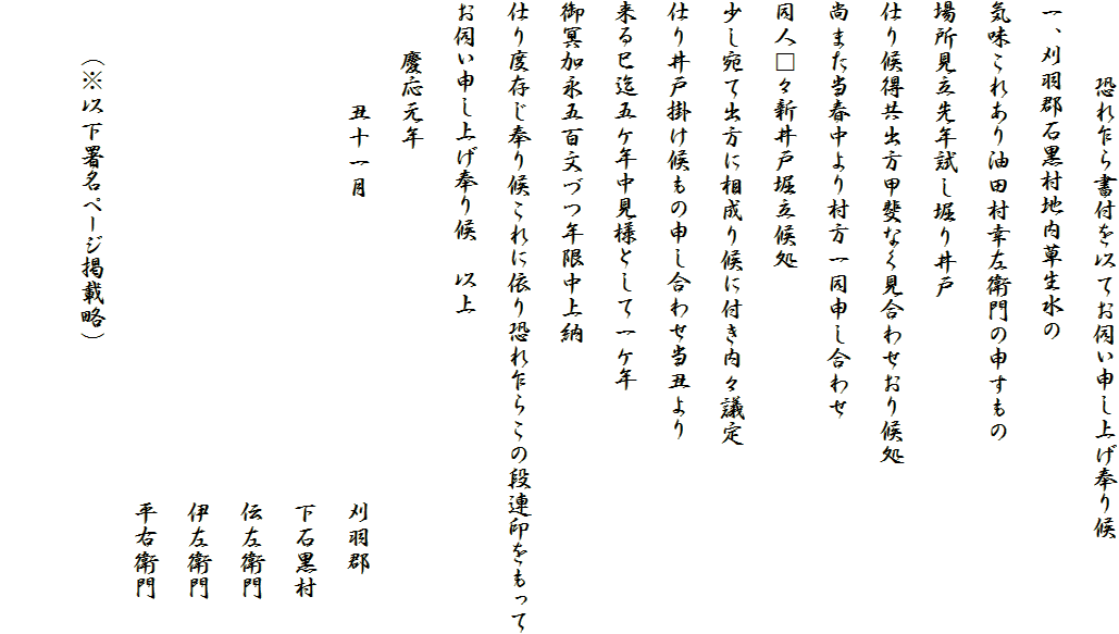 　　　恐れ乍ら書付を以てお伺い申し上げ奉り候
一、刈羽郡石黒村地内草生水の
気味これあり油田村幸左衛門の申すもの
場所見立先年試し堀り井戸
仕り候得共出方甲斐なく見合わせおり候処
尚また当春中より村方一同申し合わせ
同人□々新井戸堀立候処
少し宛て出方に相成り候に付き内々議定
仕り井戸掛け候もの申し合わせ当丑より
来る巳迄五ケ年中見様として一ケ年
御冥加永五百文づつ年限中上納
仕り度存じ奉り候これに依り恐れ乍らこの段連印をもって
お伺い申し上げ奉り候　以上
　　慶応元年　　
　　　　丑十一月　　　　　　　　　　　　刈羽郡
　　　　　　　　　　　　　　　　　　　　下石黒村
　　　　　　　　　　　　　　　　　　　　伝左衛門
　　　　　　　　　　　　　　　　　　　　伊左衛門
　　　　　　　　　　　　　　　　　　　　平右衛門　
　　（※以下署名ページ掲載略）　
