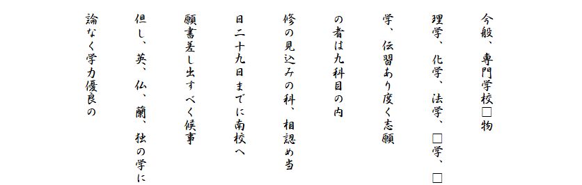 

　今般、専門学校□物
　理学、化学、法学、□学、□
　学、伝習あり度く志願
　の者は九科目の内
　修の見込みの科、相認め当
　日二十九日までに南校へ
　願書差し出すべく候事
　但し、英、仏、蘭、独の学に
　論なく学力優良の
