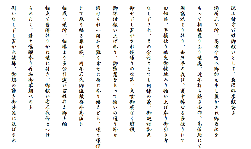 
　深山村方百姓御救いとして、魚沼郡米穀安き
　場所三ケ所、高田今町へ御加え申し置かされ御恵沢を
　もって相続罷りあり候處、近年打ち続き凶作、高値段にて
　困窮詰まり仕り、去丑年の義は、夏中稀なる長照りにて
　田畑共、旱損仕り破免御検地入り願い上げ奉り御引き方
　なし下され、その余村々とても同様の義、御廻村御見
　仰せ下し置かされ候通りの次第、夫喰御座なく貯穀
　御拝借願い上げ奉り、御慈悲をもって願いの通り仰せ
　附けられ一同在り難く幸せに存じ奉り候えども、連々遺作
　にて取り続き兼ね候、同年石代御値段存外高値に
　相成り候所、相場より多分引違い百姓弁え御上納
　相立て皆済仕りかね候に付き、御救い安石代仰せつけ
　られたく、追々嘆願奉り再応御取調べの上
　伺いなし下し置かれ候様、御認め難き御沙汰に及ばされ