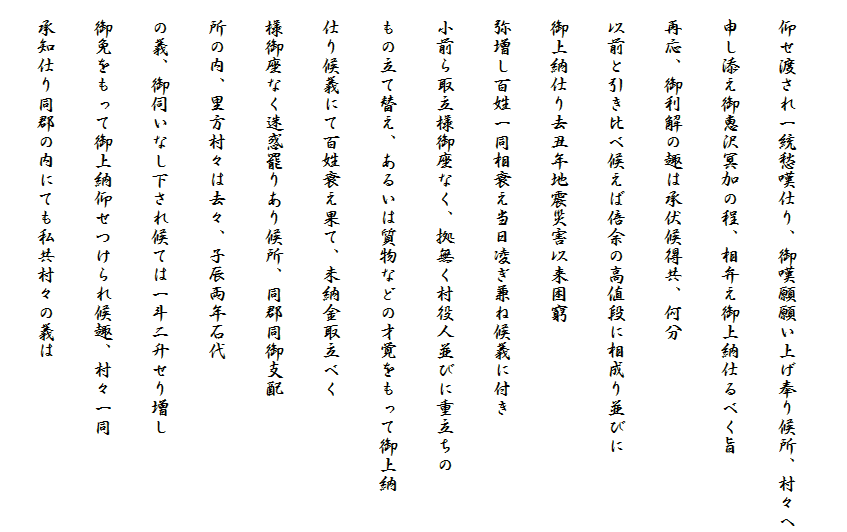 
　仰せ渡され一統愁嘆仕り、御嘆願願い上げ奉り候所、村々へ
　申し添え御恵沢冥加の程、相弁え御上納仕るべく旨
　再応、御利解の趣は承伏候得共、何分
　以前と引き比べ候えば倍余の高値段に相成り並びに
　御上納仕り去丑年地震災害以来困窮
　弥増し百姓一同相衰え当日凌ぎ兼ね候義に付き
　小前ら取立様御座なく、拠無く村役人並びに重立ちの
　もの立て替え、あるいは質物などの才覚をもって御上納
　仕り候義にて百姓衰え果て、未納金取立べく
　様御座なく迷惑罷りあり候所、同郡同御支配
　所の内、里方村々は去々、子辰両年石代
　の義、御伺いなし下され候ては一斗二升せり増し
　御免をもって御上納仰せつけられ候趣、村々一同
　承知仕り同郡の内にても私共村々の義は