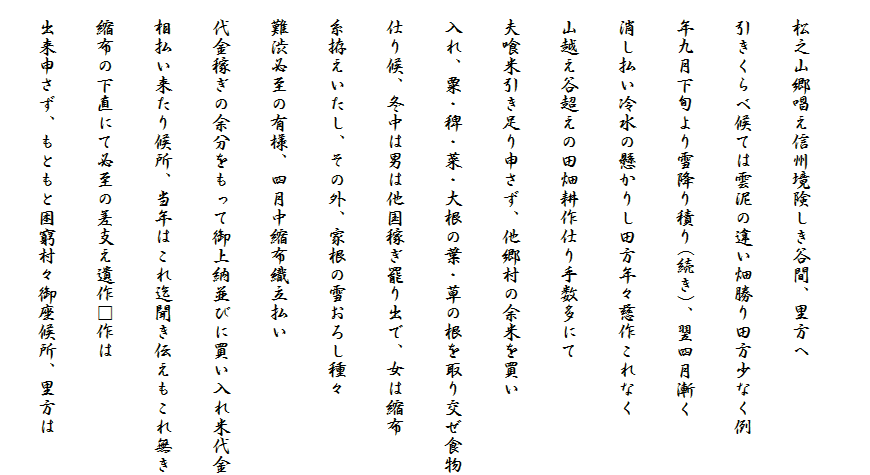 　
　松之山郷唱え信州境険しき谷間、里方へ
　引きくらべ候ては雲泥の違い畑勝り田方少なく例
　年九月下旬より雪降り積り(続き)、翌四月漸く
　消し払い冷水の懸かりし田方年々慈作これなく
　山越え谷超えの田畑耕作仕り手数多にて
　夫喰米引き足り申さず、他郷村の余米を買い
　入れ、粟・稗・菜・大根の葉・草の根を取り交ぜ食物
　仕り候、冬中は男は他国稼ぎ罷り出で、女は縮布
　糸拵えいたし、その外、家根の雪おろし種々
　難渋必至の有様、四月中縮布織立払い
　代金稼ぎの余分をもって御上納並びに買い入れ米代金
　相払い来たり候所、当年はこれ迄聞き伝えもこれ無き
　縮布の下直にて必至の差支え遺作□作は
　出来申さず、もともと困窮村々御座候所、里方は