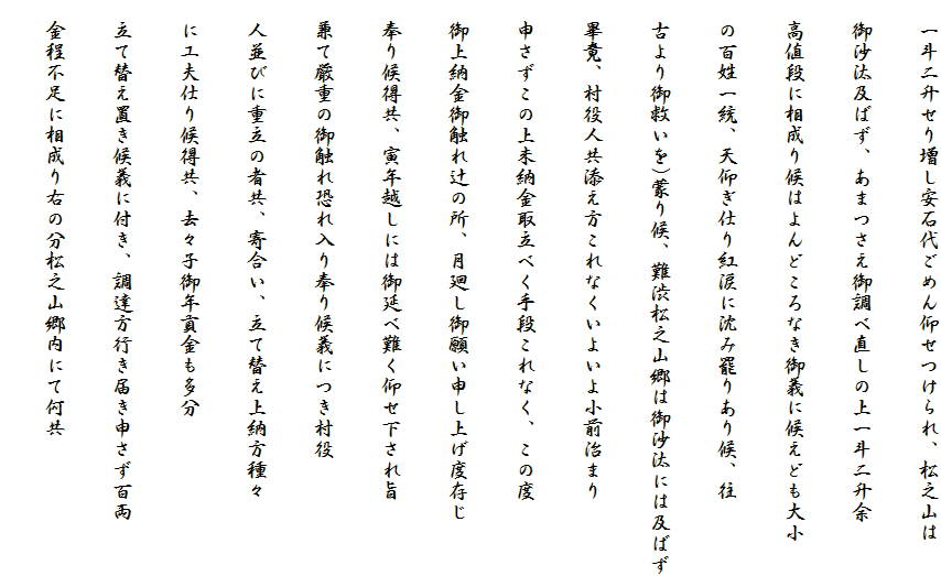 　一斗二升せり増し安石代ごめん仰せつけられ、松之山は
　御沙汰及ばず、あまつさえ御調べ直しの上一斗二升余
　高値段に相成り候はよんどころなき御義に候えども大小
　の百姓一統、天仰ぎ仕り紅涙に沈み罷りあり候、往
　古より御救いを)蒙り候、難渋松之山郷は御沙汰には及ばず
　畢竟、村役人共添え方これなくいよいよ小前治まり
　申さずこの上未納金取立べく手段これなく、この度
　御上納金御触れ辻の所、月廻し御願い申し上げ度存じ
　奉り候得共、寅年越しには御延べ難く仰せ下され旨
　兼て厳重の御触れ恐れ入り奉り候義につき村役
　人並びに重立の者共、寄合い、立て替え上納方種々
　に工夫仕り候得共、去々子御年貢金も多分
　立て替え置き候義に付き、調達方行き届き申さず百両
　金程不足に相成り右の分松之山郷内にて何共