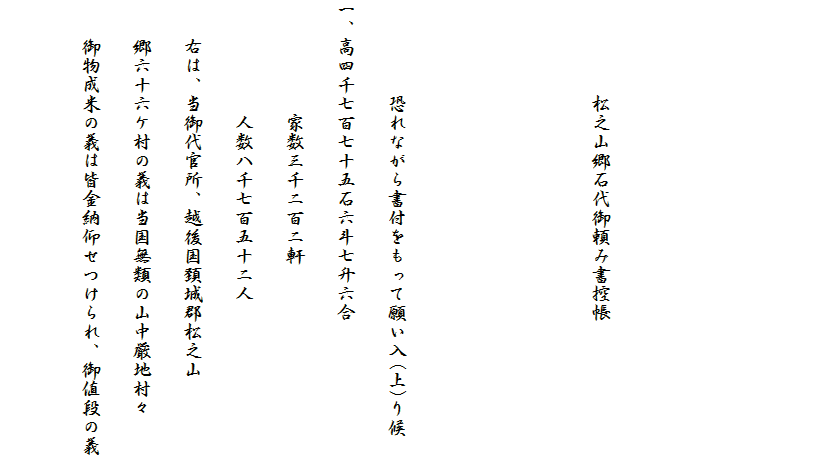 　



　　　　　松之山郷石代御頼み書控帳



　　　　　恐れながら書付をもって願い入(上)り候
一、高四千七百七十五石六斗七升六合
　　　　　　家数三千ニ百ニ軒
　　　　　　人数八千七百五十ニ人
　　右は、当御代官所、越後国頚城郡松之山
　　郷六十六ケ村の義は当国無類の山中厳地村々
　　御物成米の義は皆金納仰せつけられ、御値段の義
