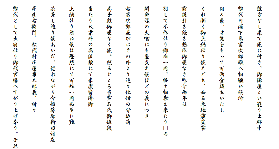 
　詮方なし果て候に付き、御陣屋こい罷り出郡中
　惣代川浦下鳥富次郎殿へ相願い候所
　同人義、才覚をもって百両金調立いたし
　くれ漸く御上納仕り候えども、去る未地震災害
　前後引き続き熟作御座なき昨今両年は
　別して不作仕り郷内一同、極々相衰え来たり□の
　開発迄の夫喰にも差支え候ほどの義につき
　右富次郎並びにその外より追々他借の分返済
　高手段御座なく候。然るところ当寅石代御値段
　当たり又案外の高値段にて来度皆済御
　上納仕り兼ね候は歴然にて百姓一同必至に難
　渋差し迫り候あいだ、恐れながら今般藤原新田村庄
　屋彦右衛門、松代村庄屋兼太郎義、村々
　惣代として出府仕り御代官様へすがり上げ奉り。子丑