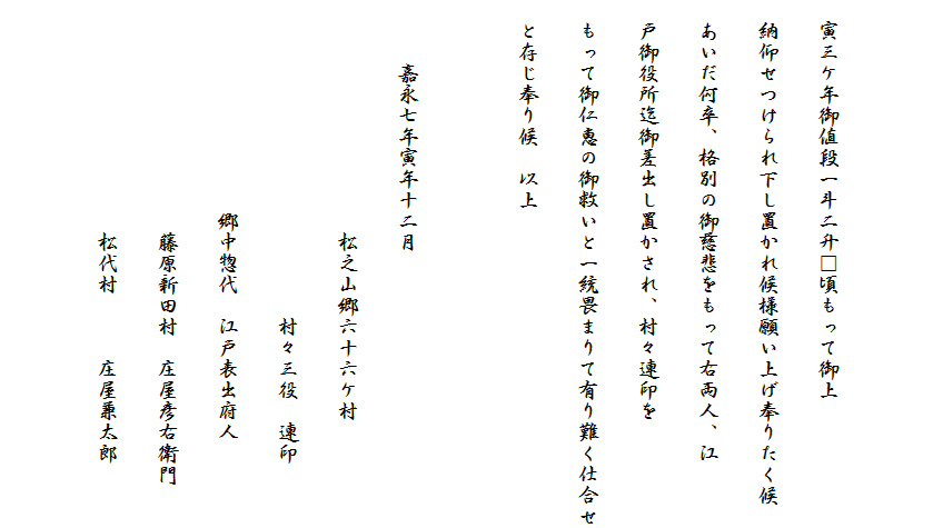 

　寅三ケ年御値段一斗二升□頃もって御上
　納仰せつけられ下し置かれ候様願い上げ奉りたく候
　あいだ何卒、格別の御慈悲をもって右両人、江
　戸御役所迄御差出し置かされ、村々連印を
　もって御仁恵の御救いと一統畏まりて有り難く仕合せ
　と存じ奉り候　以上

　　　嘉永七年寅年十二月
　　　　　　　　　　　松之山郷六十六ケ村
　　　　　　　　　　　　　　　村々三役　連印
　　　　　　　　　　郷中惣代　江戸表出府人
　　　　　　　　　　　藤原新田村　庄屋彦右衛門
　　　　　　　　　　　松代村　　　庄屋兼太郎
