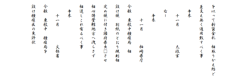 
　を以って新貨金札　相取りかえ殆ど
　差支え無く通用致すべく事
　　辛未
　　　十一月　　　　太政官
　　右ー
　　　辛未
　　　　十一月　　　柏崎県庁
　今般　東校中種痘局　相
　設け候　別紙のとおり規則相
　定め候に付き諸府県出□させ
　相心得管轄地方へ洩らさず
　相達しこれ有るべく事
　　辛未
　　　十一月　　　　文部省
　今般　東校中　種痘局を
　設け種痘医の免許状

