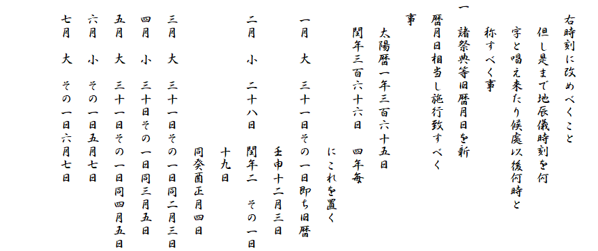 
　右時刻に改めべくこと
　　但し是まで地辰儀時刻を何
　　字と唱え来たり候處以後何時と
　　称すべく事
一　諸祭典等旧暦月日を新
　暦月日相当し施行致すべく
　事
　　太陽暦一年三百六十五日
　　閏年三百六十六日　四年毎
　　　　　　　　　　　にこれを置く
　一月　大　三十一日その一日即ち旧暦
　　　　　　　　　　　壬申十二月三日
　二月　小　二十八日　閏年二　その一日
　　　　　　　　　　　十九日
　　　　　　　　　　　同癸酉正月四日　
　三月　大　三十一日その一日同二月三日
　四月　小　三十日その一日同三月五日
　五月　大　三十一日その一日同四月五日
　六月　小　その一日五月七日
　七月　大　その一日六月七日　
　　　　　　　　　
　　　　　　　　　　　　　　　　　　　　　