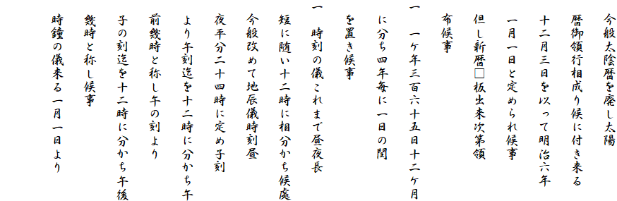　今般太陰暦を廃し太陽
　暦御領行相成り候に付き来る
　十二月三日を以って明治六年
　一月一日と定められ候事
　但し新暦□板出来次第領
　布候事
一　一ケ年三百六十五日十二ケ月
　に分ち四年毎に一日の閏
　を置き候事
一　時刻の儀これまで昼夜長
　短に随い十二時に相分かち候處
　今般改めて地辰儀時刻昼
　夜平分二十四時に定め子刻
　より午刻迄を十二時に分かち午
　前幾時と称し午の刻より
　子の刻迄を十二時に分かち午後
　幾時と称し候事
　時鐘の儀来る一月一日より
