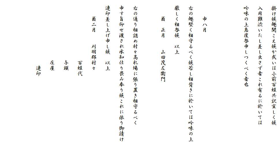 　掛け候趣聞こえ候か或いは小前百姓共訳宜しく候
　入用難渋いたし差し出さず者これ有るに於いては
　吟味の上急度咎申しつくべく者也


　　　申八月
　右の趣堅く相守るべく候若し相背きに於いては吟味の上
　厳しく相咎候　以上
　　　酉　正月　　山田茂左衛門

　右の通り相認め村々高札場に張り置き相守るべく
　申す旨仰せ渡され承知仕り畏み奉り候これに依り御請け
　連印差し上げ申し候　以上
　　　酉二月　　刈羽郡村々
　　　　　　　　　　　百姓代
　　　　　　　　　　　与頭
　　　　　　　　　　　庄屋
　　　　　　　　　　　　連印
　　　　　　　　　　
