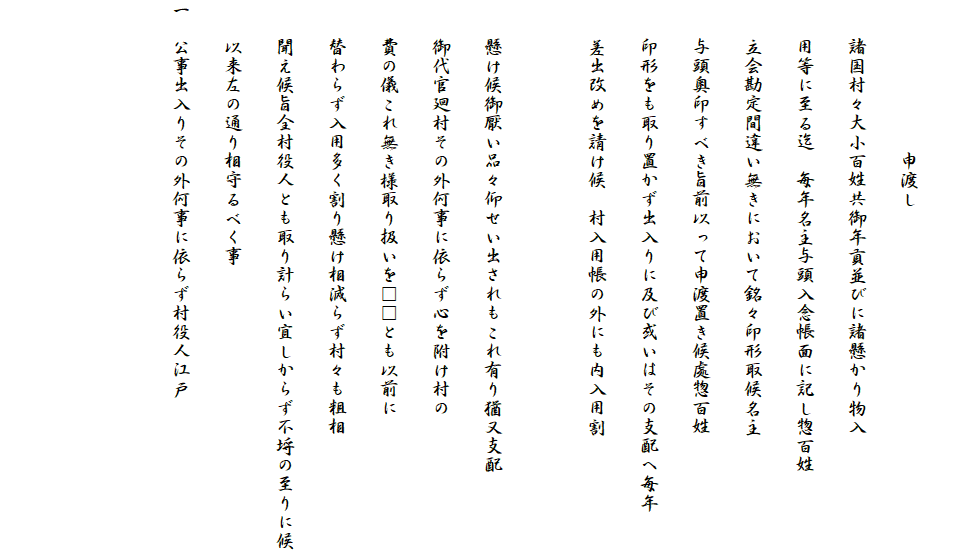 
　　　　　　　　申渡し
　　諸国村々大小百姓共御年貢並びに諸懸かり物入
　　用等に至る迄　毎年名主与頭入念帳面に記し惣百姓
　　立会勘定間違い無きにおいて銘々印形取候名主
　　与頭奥印すべき旨前以って申渡置き候處惣百姓
　　印形をも取り置かず出入りに及び或いはその支配へ毎年
　　差出改めを請け候　村入用帳の外にも内入用割

　　懸け候御厭い品々仰せい出されもこれ有り猶又支配
　　御代官廻村その外何事に依らず心を附け村の
　　費の儀これ無き様取り扱いを□□とも以前に
　　替わらず入用多く割り懸け相減らず村々も粗相
　　聞え候旨全村役人とも取り計らい宜しからず不埒の至りに候
　　以来左の通り相守るべく事
一　公事出入りその外何事に依らず村役人江戸
　
　
