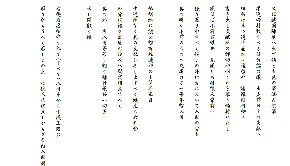 
　又は遠国陣屋へ出で候とも其の事済み次第
　早速帰村致すべきは勿論の儀　出立前日その支配へ
　相届け且つ道中並びに逗留中　諸雑用明細に
　書き出し支配所の押切印形これを取り帰村いたし
　候はば小前百姓共　見候ため村役人家前へ
　張り置き申すべく候この外村方において入用の分も
　其の時々小前のものへ見届けさせ毎年惣入用

　帳明細に認め惣百姓連印の上翌年正月
　中遅滞なく其の支配に差し出すべく候尤も右割合
　の分は銘々急度村役人へ勘定相立てべく
　其の外　内入用等若し割り懸け候共一切差し
　出し間敷く候

　右趣急度相守り都て(すべて)入用多からず様正路に
　取り計らうべく若しこの上　村役人共訳宜しからざる内入用割

