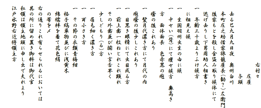 　　　　　　　　　　　右村々
　　　　　　　　　　　　　庄屋
　　　　　　　　　　　　　与頭
　　去る巳九月九日夜　奥州白川
　　本町庄之助借家旅籠屋長(勧？)左衛門
　　後家もとを殺し金盗み取り候体にて
　　逃げ去りし下男周助人相書き
　一　年齢三十歳よりふけ候方
　　に相見え候
　一　生国羽州出生の由に候
　一　中せい(背)にて痩せ候方　鼻高き
　　方　面体面長　色赤黒の疱
　　瘡の後これあり
　一　髪月代濃き方にて月代の内
　　疱瘡の後少しこれあり
　一　目黒き眼精にて出目成る方
　一　前上歯一枚ねじれこれ顕れ
　　その外歯並び揃い言舌早く
　　少しどもり(る)方
　一　眉毛細く濃き方
　一　耳小さき方
　一　その節の衣類青梅紺
　　格子縞単物並びに浅黄木
　　綿襦袢を着て花色絹
　　の帯を〆
　右の通りこれ有らせられるにおいては
　其の所に留め置き御料は御代官
　私領は領主地頭に申し出で夫れより
　江戸水野右近将領主方
