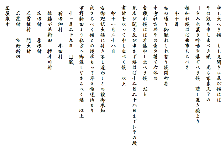 　申し出べき候　もし見聞きに及び候はば
　その段も申し出べき候　尤も家来又その
　□を入れ置き吟味を遂ぐべき候　隠し置き脇より
　相知れ候はぱ曲事たるべき
　　午十月
　右の通り御触れこれ有り候間町在
　中寺社方共その意を得て右体の
　者顕れ候はば早速申し出べき候　尤も
　見及び聞き及び申さず候はば十二月二十八日までにその段
　書付を以って申し出べく候　以上
　　卯十一月二十八日
　右御廻状出候に付き写し遣わしこの段御承知
　成さるべく候この廻状もって早々順達泊まり
　市野新田より私方へ御返しなさるべく候　以上
　　十一月二十九日　□蔵
　　新田畑村　　半田村
　　佐藤が池新田　軽井川村
　　広田村　　善根村
　　石曽根村　門出村
　　石黒村　　市野新田
　庄屋衆中