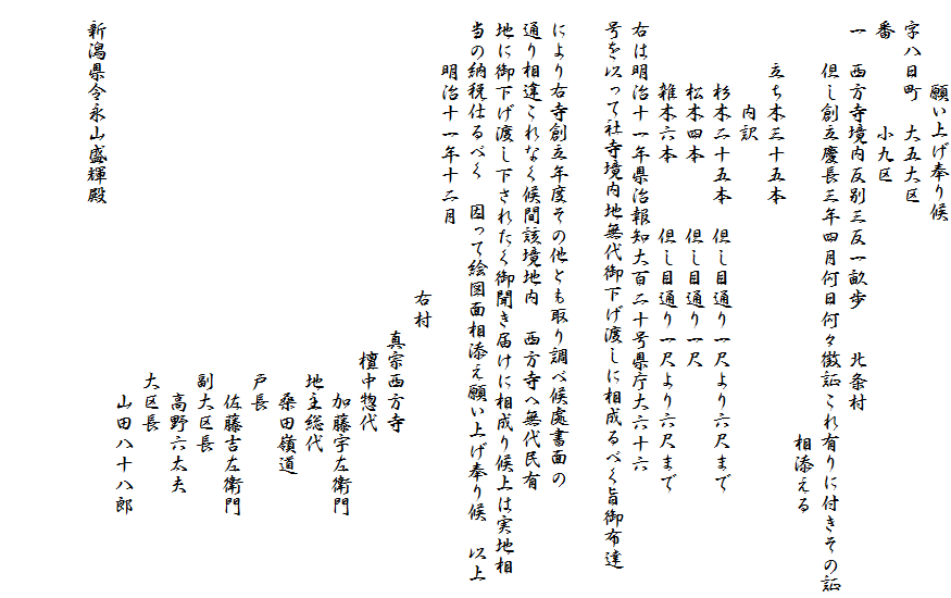 　　　　願い上げ奉り候
　字八日町　大五大区
　番　　　　小九区
　一　西方寺境内反別三反一畝歩　　北条村
　　　但し創立慶長三年四月何日何々徴証これ有りに付きその証
　　　　　　　　　　　　　　　　　　　　　相添える　　　　
　　　立ち木三十五本
　　　　　内訳
　　　　杉木二十五本　但し目通り一尺より六尺まで
　　　　松木四本　　　但し目通り一尺
　　　　雑木六本　　　但し目通り一尺より六尺まで
　右は明治十一年県治報知大百二十号県庁大六十六
　号を以って社寺境内地無代御下げ渡しに相成るべく旨御布達

　により右寺創立年度その他とも取り調べ候處書面の
　通り相違これなく候間該境地内　西方寺へ無代民有
　地に御下げ渡し下されたく御聞き届けに相成り候上は実地相
　当の納税仕るべく　因って絵図面相添え願い上げ奉り候　以上
　　　明治十一年十二月
　　　　　　　　　　　　　　右村
　　　　　　　　　　　　　　　　真宗西方寺
　　　　　　　　　　　　　　　　　檀中惣代
　　　　　　　　　　　　　　　　　　　加藤宇左衛門
　　　　　　　　　　　　　　　　　　地主総代
　　　　　　　　　　　　　　　　　　　桑田嶺道
　　　　　　　　　　　　　　　　　　戸長
　　　　　　　　　　　　　　　　　　　佐藤吉左衛門
　　　　　　　　　　　　　　　　　　副大区長
　　　　　　　　　　　　　　　　　　　高野六太夫
　　　　　　　　　　　　　　　　　　大区長
　　　　　　　　　　　　　　　　　　　山田八十八郎
　新潟県令永山盛輝殿

　　　　　　　　　　　　　　　
