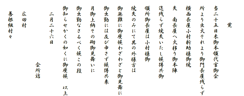 
　　　　覚
　当二十五日未御本領代官御会
　所より出火それより御門長屋残らず
　横西長屋小村新助様御焼
　失　南長屋へ火移り御本陣
　迄残らず焼失いたし候得共御
　領所御長屋は小村様御
　焼失のみにて其の外様方は
　御無難に御座候わざわざと御見舞に
　御出勤には及び申さず候得共来
　月御上納その砌御見舞いに
　御出勤なさるべく候この段
　御知らせかくの如くに御座候　以上
　　二月二十六日
　　　　　　　　　　　会所詰
　　広田村
　　善根組村々