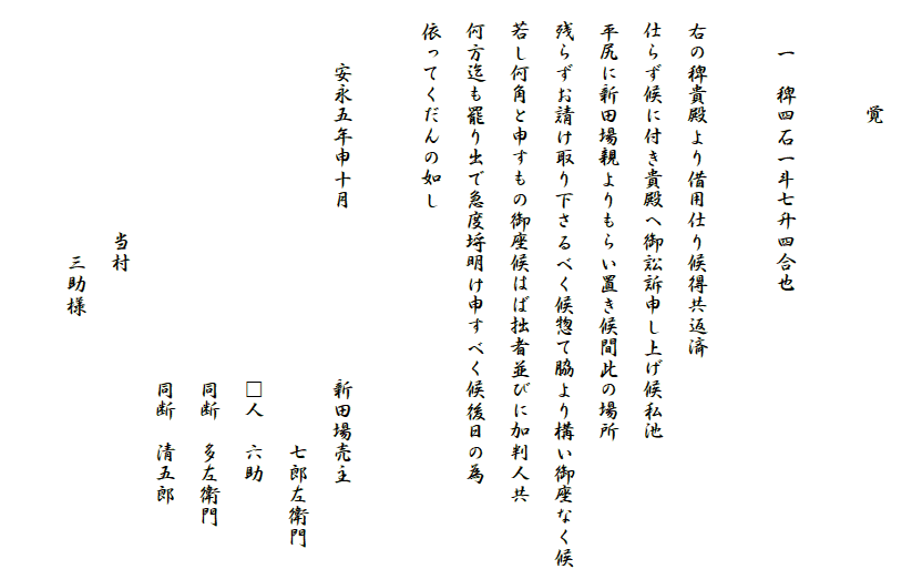 
　　　　　覚

　　一　稗四石一斗七升四合也
　
　右の稗貴殿より借用仕り候得共返済
　仕らず候に付き貴殿へ御訟訴申し上げ候私池
　平尻に新田場親よりもらい置き候間此の場所
　残らずお請け取り下さるべく候惣て脇より構い御座なく候
　若し何角と申すもの御座候はば拙者並びに加判人共
　何方迄も罷り出で急度埒明け申すべく候後日の為
　依ってくだんの如し

　　　安永五年申十月　　　　　　　　新田場売主
　　　　　　　　　　　　　　　　　　　　　七郎左衛門
　　　　　　　　　　　　　　　　　　□人　六助
　　　　　　　　　　　　　　　　　　同断　多左衛門
　　　　　　　　　　　　　　　　　　同断　清五郎
　　　　　　　　　　　当村
　　　　　　　　　　　　三助様
