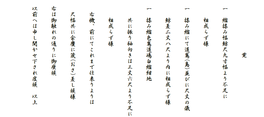 
　　　　　　　　　覚
　一　縮揉み幅鯨尺九寸幅より不足に
　　　相成らず様
　一　揉み縮にて道嶌(島)並びに尺丈の儀
　　　鯨差二丈八尺より内に相成らず様
　一　揉み縮色嶌道嶋白縮紺地
　　　共に振り袖向きは三丈六尺より不足に
　　　相成らず様
　　右機、前にてこれまで仕来りよりは
　　尺幅共に余慶に筬(おさ)差し候様
　右は御触れの通りに御座候
　以前へは申し聞かせ下され度候　以上
