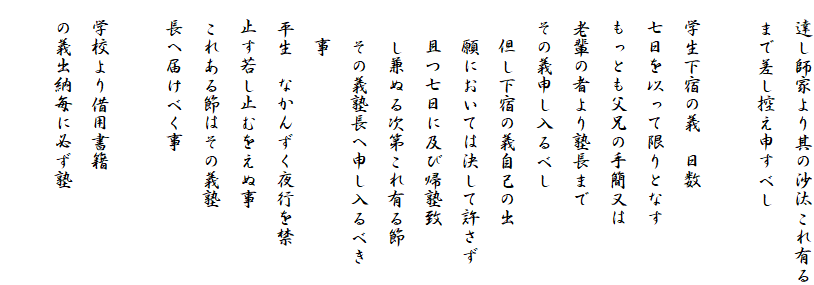 　達し師家より其の沙汰これ有る
　まで差し控え申すべし

　学生下宿の義　日数
　七日を以って限りとなす
　もっとも父兄の手簡又は
　老輩の者より塾長まで
　その義申し入るべし
　　但し下宿の義自己の出
　　願においては決して許さず
　　且つ七日に及び帰塾致
　　し兼ぬる次第これ有る節
　　その義塾長へ申し入るべき
　　事
　平生　なかんずく夜行を禁
　止す若し止むをえぬ事
　これある節はその義塾
　長へ届けべく事

　学校より借用書籍
　の義出納毎に必ず塾　
　