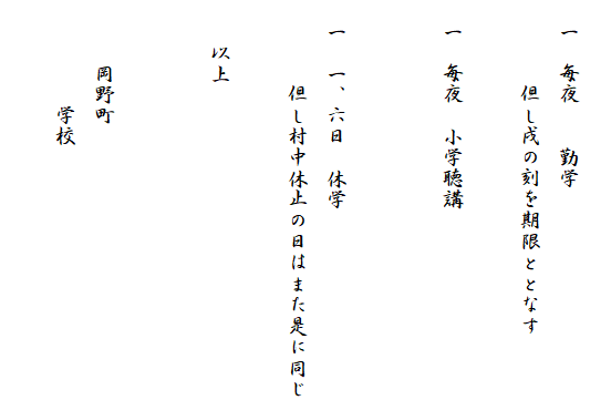 
　一　毎夜　　勤学
　　　　但し戌の刻を期限ととなす

　一　毎夜　小学聴講


　一　一、六日　休学
　　　　但し村中休止の日はまた是に同じ

　　以上


　　　岡野町
　　　　　学校
