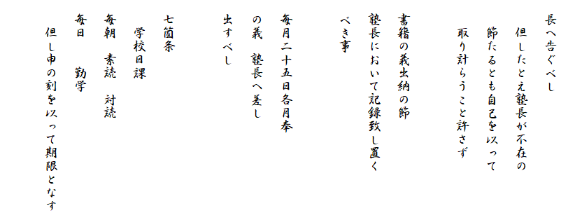 
　長へ告ぐべし
　　但したとえ塾長が不在の
　　節たるとも自己を以って
　　取り計らうこと許さず

　書籍の義出納の節
　塾長において記録致し置く
　べき事

　毎月二十五日各月奉
　の義　塾長へ差し
　出すべし

　七箇条
　　学校日課
　毎朝　素読　対読
　毎日　　勤学
　　但し申の刻を以って期限となす
　