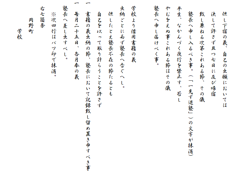 　　但し下宿の義、自己の出願においては
　　決して許さず且つ七日に及び帰宿
　　致し兼ねる次第これある節、その儀
　　塾長へ申し入るべき事。(「一先ず退塾」)の文字が抹消)
　平生、なかんづく夜行を禁止す、若し
　やむをえぬ事これある節はその儀
　塾長へ申し届けべく事。

　学校より借用書籍の義
　出納ごとに必ず塾長へ告ぐへし。
　　但したとえ塾長不在の節たるとも
　　自己を以って取り計らうことを許さず
一　書籍の義出納の節、塾長において記録致し留め置き申すべき事
一　毎月二十五日、各月奉の義
　塾長へ差し出すべし。
　　※次四行はバツ印で抹消。
　右七箇条
　　　岡野町
　　　　　学校
