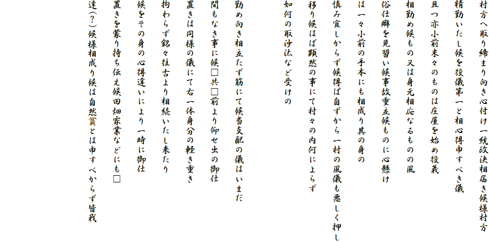 村方へ取り締まり向き心付け一統政決相届き候様村方
精勤いたし候を役儀第一と相心得申すべき儀
且つ亦小前末々のものは庄屋を始め役義
相勤め候もの又は身元相応なるものの風
俗仕癖を見習い候事故重立候ものに心懸け
は一々小前の手本にも相成り其の身の
慎み宜しからず候得ぱ自ずから一村の風儀も悪しく押し
移り候はば顕然の事にて村々の内何によらず
如何の取沙汰など受けの

勤め向き相立たず筋にて候当支配の儀はいまだ
間もなき事に候□共□前より仰せ出の御仕
置きは同様の儀にて右一体身分の軽き重き
拘わらず銘々往古より相続いたし来たり
候をその身の心得違いにより一時に御仕
置きを蒙り持ち伝え候田畑家業などにも□
達(？)候様相成り候は自然貧とは申すべからず皆我


