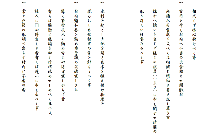 
　　相成らず様心懸けべく事
一　官用と号し村内へ不当の出金致させ間敷村
　　内諸入用費成る丈べくは相減じ明細に書き記し置き百
　　姓中へ疑いを生じず様その訳具(つぶさ)に申し聞かせ清廉の
　　取り計らい肝要たるべく事


一　水利を起こし土地を開き良木を植え付け物産を
　　盛んにし永世村里の栄を計らうべく事
一　村内懇和善を勤め悪を誡め風儀宜しきに
　　導く事村役人の勤め方に心得方宜しからず者
　　有らば慇懃に教諭を加え行状改めせしめべく且つ又
　　諸人に□心得宜しき者有らば逐一に申し出べく事
一　常々戸籍の取調べ怠らず村内に不審の者
