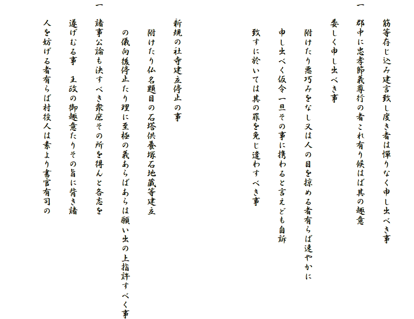 
　　筋等存じ込み建言致し度き者は憚りなく申し出べき事
一　郡中に忠孝節義尊行の者これ有り候はば其の趣意
　　委しく申し出べき事
　　　附けたり悪巧みをなし又は人の目を掠める者有らば速やかに
　　　申し出べく仮令一旦その事に携わると言えども自訴
　　　致すに於いては其の罪を免じ遣わすべき事


　　新規の社寺建立停止の事
　　　附けたり仏名題目の石塔供養塚石地蔵等建立
　　　の儀向後停止たり理に至極の義あらばあらは願い出の上指許すべく事
一　諸事公論も決すべき衆庶その所を得んと各志を
　　遂げむる事　王政の御趣意たりその旨に背き諸
　　人を妨げる者有らば村役人は素より書官有司の
