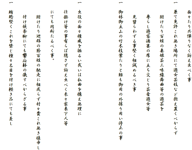 　　面々たり共憚りなく訴え出べく事
一　兼て免許これ無き場所にて遊女芸妓など抱え置くべからず
　　　附けたり百姓の妻娘芸三味線舞曲等の遊芸を
　　　専らし遊客酒宴の席に立ち交じり芸者遊女等
　　　見習らわずる事堅く相誡めるべき事
一　御林御立山の竹木枝葉たりと雖も御用の外採り用い停止の事


一　出役の面々権威を振るい或いは私曲を構え無理に
　　仕掛け等の事有らば隠さず訴え出べく未々家来下人等
　　にても同断たるべく事。
　　　附けたり廻郡の節百姓の馳走に相成らず村々費これ無き様申し
　　　付け候条聊にても饗応躰の儀すべからざる事
一　賄賂堅くこれを禁じ種々名目を付け軽き品にても差し