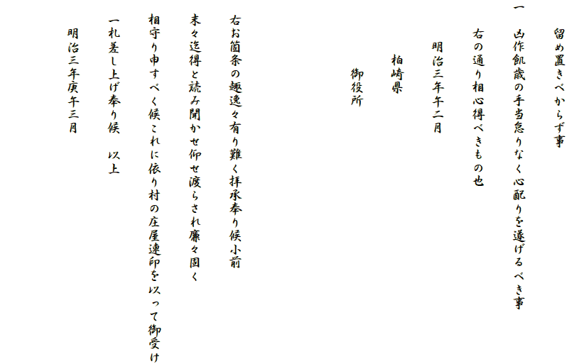 　　留め置きべからず事
一　凶作飢歳の手当怠りなく心配りを遂げるべき事
　　右の通り相心得べきもの也
　　　明治三年午二月
　　　　柏崎県
　　　　　御役所


　右お箇条の趣逸々有り難く拝承奉り候小前
　末々迄得と読み聞かせ仰せ渡らされ廉々固く
　相守り申すべく候これに依り村の庄屋連印を以って御受け
　一札差し上げ奉り候　以上
　　明治三年庚午三月
