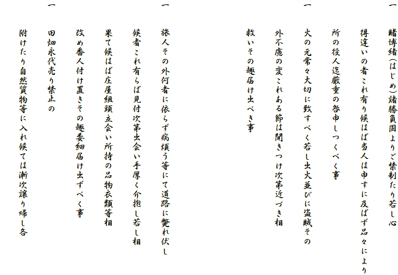 一　　賭博緒(はじめ)諸勝負固よりご禁制たり若し心
　　　得違いの者これ有り候はば当人は申すに及ばず品々により
　　　所の役人迄厳重の咎申しつくべく事
一　　火の元常々大切に致すべく若し出火並びに盗賊その
　　　外不慮の変これある節は聞きつけ次第近づき相
　　　救いその趣届け出べき事


一　　旅人その外何者に依らず病煩う等にて道路に斃れ伏し
　　　候者これ有らば見付次第出会い手厚く介抱し若し相
　　　果て候はば庄屋組頭立会い所持の品物衣類等相
　　　改め番人付け置きその趣委細届け出ずべく事
一　　田畑永代売り禁止の
　　　附けたり自然質物等に入れ候ては漸次譲り帰し各