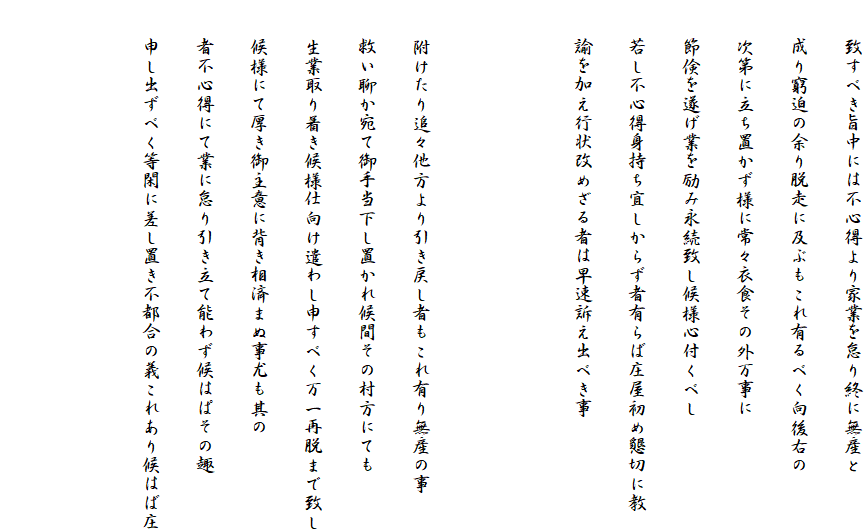 　　致すべき旨中には不心得より家業を怠り終に無産と
　　成り窮迫の余り脱走に及ぶもこれ有るべく向後右の
　　次第に立ち置かず様に常々衣食その外万事に
　　節倹を遂げ業を励み永続致し候様心付くべし
　　若し不心得身持ち宜しからず者有らば庄屋初め懇切に教
　　諭を加え行状改めざる者は早速訴え出べき事


　　附けたり追々他方より引き戻し者もこれ有り無産の事
　　救い聊か宛て御手当下し置かれ候間その村方にても
　　生業取り着き候様仕向け遣わし申すべく万一再脱まで致し
　　候様にて厚き御主意に背き相済まぬ事尤も其の
　　者不心得にて業に怠り引き立て能わず候はぱその趣
　　申し出ずべく等閑に差し置き不都合の義これあり候はば庄

