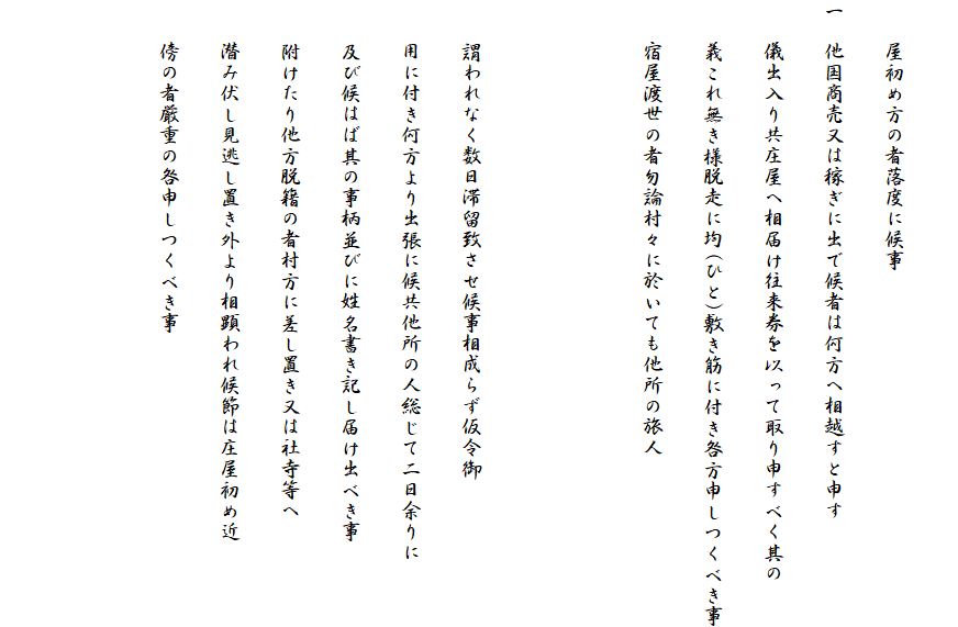 
　　屋初め方の者落度に候事
一　他国商売又は稼ぎに出で候者は何方へ相越すと申す
　　儀出入り共庄屋へ相届け往来券を以って取り申すべく其の
　　義これ無き様脱走に均(ひと)敷き筋に付き咎方申しつくべき事
　　宿屋渡世の者勿論村々に於いても他所の旅人


　　謂われなく数日滞留致させ候事相成らず仮令御
　　用に付き何方より出張に候共他所の人総じて二日余りに
　　及び候はば其の事柄並びに姓名書き記し届け出べき事
　　附けたり他方脱籍の者村方に差し置き又は社寺等へ
　　潜み伏し見逃し置き外より相顕われ候節は庄屋初め近
　　傍の者厳重の咎申しつくべき事

