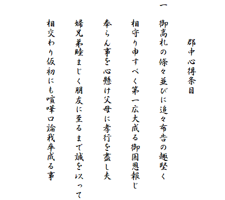 　
　　　　郡中心得条目
一　御高札の條々並びに追々布告の趣堅く
　　相守り申すべく第一広大成る御国恩報じ
　　奉らん事を心懸け父母に孝行を盡し夫
　　婦兄弟睦まじく朋友に至るまで誠を以って
　　相交わり仮初にも喧嘩口論我卒成る事
