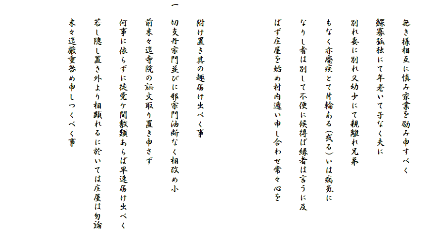 
　　無き様相互に慎み家業を励み申すべく
　　鰥寡孤独にて年老いて子なく夫に
　　別れ妻に別れ又幼少にて親離れ兄弟
　　もなく亦廃疾とて片輪ある(或る)いは病気に
　　なりし者は別して不便に候得ば縁者は言うに及
　　ばず庄屋を始め村内遞い申し合わせ常々心を


　　附け置き其の趣届け出べく事
一　切支丹宗門並びに邪宗門油断なく相改め小
　　前末々迄寺院の証文取り置き申さず
　　何事に依らずに徒党ケ間敷類あらば早速届け出べく
　　若し隠し置き外より相顕れるに於いては庄屋は勿論
　　末々迄厳重咎め申しつくべく事


