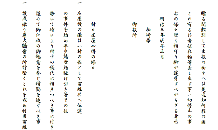 
　　贈る間敷別して出役の面々へは是迄如何程の国
　　これ有る共音信礼物等差し出す事一切停止の事
　　右の條々堅く相守り聊か違背すべからざる者也
　　　明治三年庚午正月
　　　　　柏崎県
　　　　御役所


　　　　村々庄屋心得の條々
一　庄屋役の儀は一村の長として百姓共へ伝達
　　の事件を始め平生諸世話駆け引き等その役
　　勢にて時により村中の総代に相立つべき事に付き
　　謹みて御仁政の御趣意を奉じ精勤を遂ぐべき事
一　役成傲り尊大驕奢の所行堅くこれを戒め村用百姓
