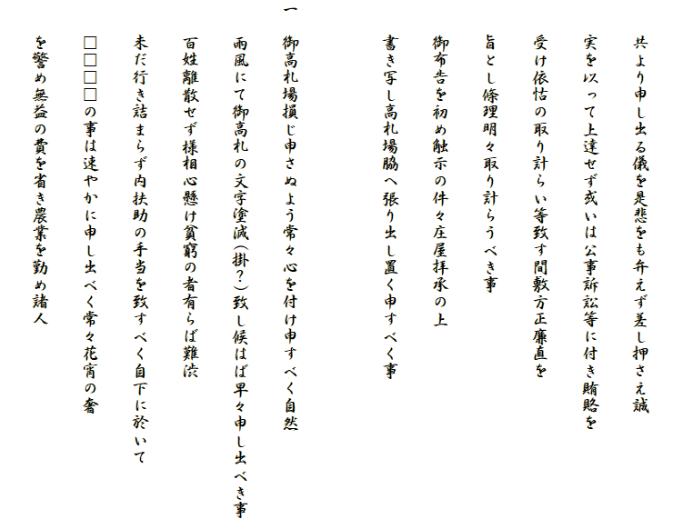 
　　共より申し出る儀を是悲をも弁えず差し押さえ誠
　　実を以って上達せず或いは公事訴訟等に付き賄賂を
　　受け依怙の取り計らい等致す間敷方正廉直を
　　旨とし條理明々取り計らうべき事
　　御布告を初め触示の件々庄屋拝承の上
　　書き写し高札場脇へ張り出し置く申すべく事

一　御高札場損じ申さぬよう常々心を付け申すべく自然
　　雨風にて御高札の文字塗減(掛？)致し候はば早々申し出べき事
　　百姓離散せず様相心懸け貧窮の者有らば難渋
　　未だ行き詰まらず内扶助の手当を致すべく自下に於いて
　　□□□□の事は速やかに申し出べく常々花宵の奢
　　を警め無益の費を省き農業を勤め諸人