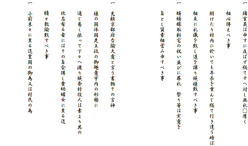 一　諸官員は申すに及ばず総て士へ対し無礼□厚く
　　相心得えべき事
　　附けたり村内に於いても年長を重んじ総て行き逢う時は
　　相互に礼儀を致し道を譲り候様致すべき事
一　婿婿嫁取新宅の祝い並びに葬礼　祭り等は実意を
　　旨とし質素相営み申すべき事


一　先般京都府告諭大意と言う書物その言神
　　様の国体国是王政の御趣意宇内の形勢に
　　通じ易く依って下々へ渡り候条村役人は素より其の
　　他志有る者にはその旨会得し童幼婦女に至る迄
　　精々教諭致すべき事
一　小前末々に至る迄皇国の御為又は村民の為
