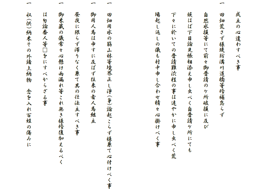 
　　成立の心遣わすべき事
一　田畑荒さず様堤防溝川道橋等修補怠らず
　　自然水損等にて前々御普請のケ所破損に及び
　　候はば下目論見帳相添え申し出べく自普請ケ所にても
　　下々に於いての普請難渋程の事は速やかに申し出べく荒
　　場起し返しの儀も村中申し合わせ精々心掛けべく事


一　田畑用水の筋山林等境界正し淨(争)論起こらず様兼て心付けべく事
一　御用人馬は申すに及ばず往来の者人馬継立
　　昼夜に限らず滞りなく兼て其の仕法立すべき事
一　御米蔵の儀常々心懸け雨漏れ等これ無き様修復加えるべく
　　は勿論番人等□をにすべからざる事
一　収(供)納米その外諸上納物　念を入れ百姓の傷みに
