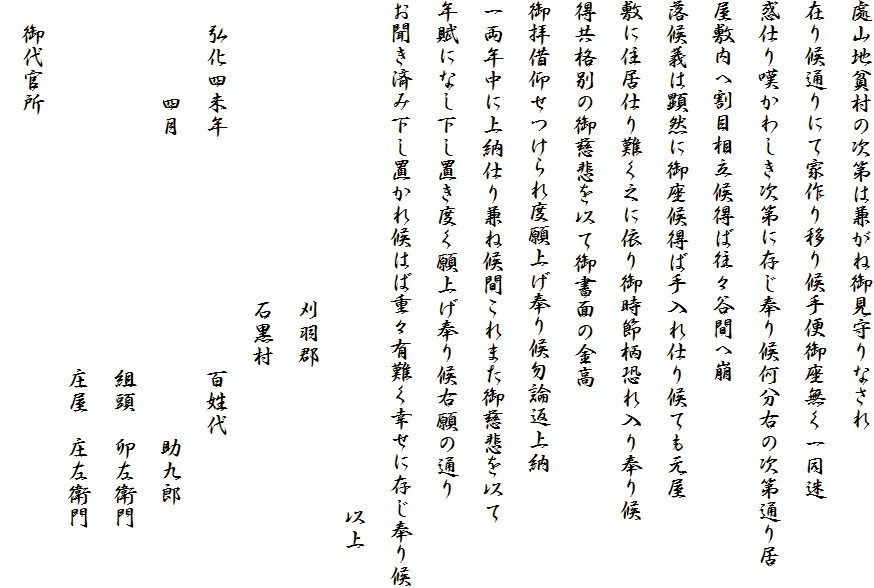 處山地貧村の次第は兼がね御見守りなされ
在り候通りにて家作り移り候手便御座無く一同迷
惑仕り嘆かわしき次第に存じ奉り候何分右の次第通り居
屋敷内へ割目相立候得ば往々谷間へ崩
落候義は顕然に御座候得ば手入れ仕り候ても元屋
敷に住居仕り難く之に依り御時節柄恐れ入り奉り候
得共格別の御慈悲を以て御書面の金高
御拝借仰せつけられ度願上げ奉り候勿論返上納
一両年中に上納仕り兼ね候間これまた御慈悲を以て
年賦になし下し置き度く願上げ奉り候右願の通り
お聞き済み下し置かれ候はば重々有難く幸せに存じ奉り候
　　　　　　　　　　　　　　　　　　　　　　以上
　　　　　　　　　　　　　刈羽郡　
　　　　　　　　　　　　　石黒村
　弘化四未年　　　　　　　　　　百姓代
　　　　四月　　　　　　　　　　　　　助九郎
　　　　　　　　　　　　　　　　組頭　卯左衛門
　　　　　　　　　　　　　　　　庄屋　庄左衛門
　御代官所