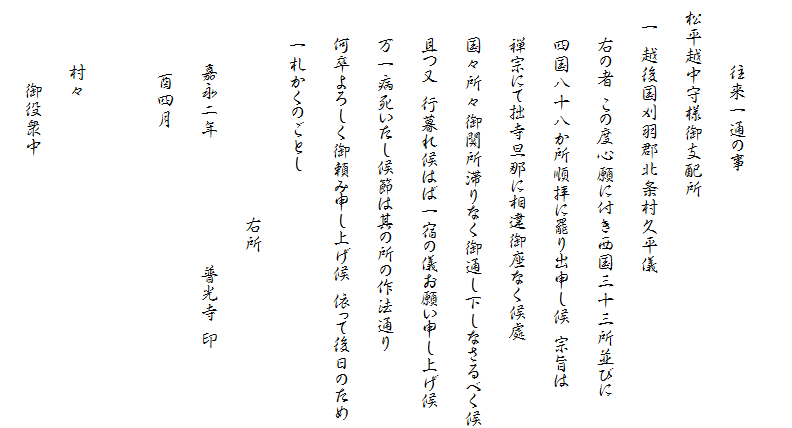 　
　　　　　　　往来一通の事
　松平越中守様御支配所
　　一　越後国刈羽郡北条村久平儀
　　　　右の者　この度心願に付き西国三十三所並びに
　　　　四国八十八か所順拝に罷り出申し候　宗旨は
　　　　禅宗にて拙寺旦那に相違御座なく候處
　　　　国々所々御関所滞りなく御通し下しなさるべく候
　　　　且つ又　行暮れ候はば一宿の儀お願い申し上げ候
　　　　万一病死いたし候節は其の所の作法通り
　　　　何卒よろしく御頼み申し上げ候　依って後日のため
　　　　一札かくのごとし
　　　　　　　　　　　　　　　　　　　　　　　　右所
　　　　　　　嘉永二年　　　　　　　　　　　　　　普光寺　印
　　　　　　　　酉四月
　　　　　
　　　　　　　村々
　　　　　　　　　御役衆中