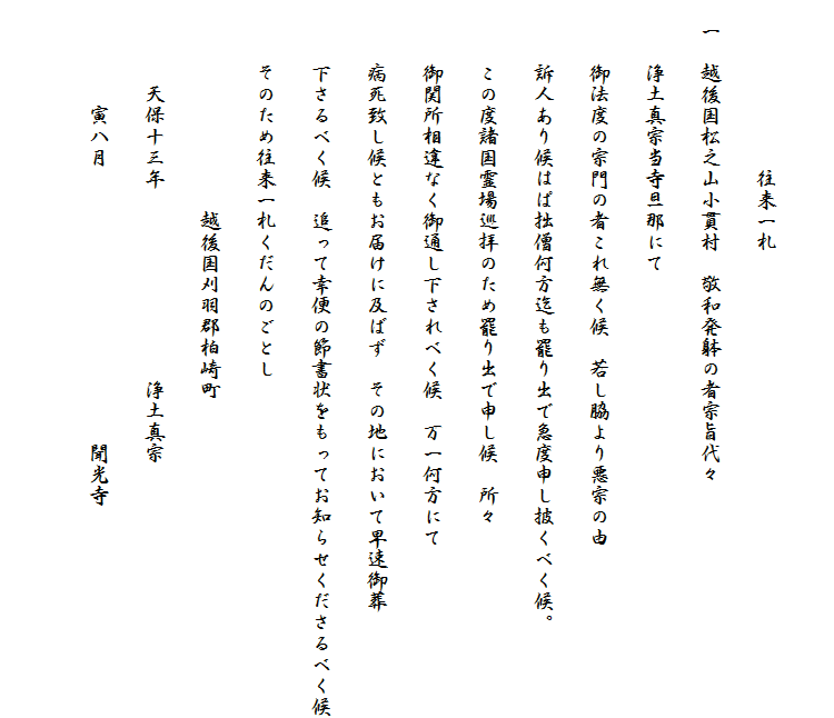 　　
　　　　　　　　往来一札
　一　越後国松之山小貫村　敬和発躰の者宗旨代々
　　　浄土真宗当寺旦那にて
　　　御法度の宗門の者これ無く候　若し脇より悪宗の由
　　　訴人あり候はぱ拙僧何方迄も罷り出で急度申し披くべく候。
　　　この度諸国霊場巡拝のため罷り出で申し候　所々
　　　御関所相違なく御通し下されべく候　万一何方にて
　　　病死致し候ともお届けに及ばず　その地において早速御葬
　　　下さるべく候　追って幸便の節書状をもってお知らせくださるべく候
　　　そのため往来一札くだんのごとし
　　　　　　　　　　越後国刈羽郡柏崎町
　　　　天保十三年　　　　　　　　　浄土真宗
　　　　　寅八月　　　　　　　　　　　　　聞光寺
