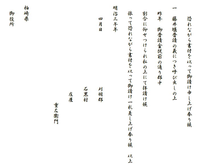 　　　
　
　　　恐れながら書付を以って御請け申し上げ奉り候
　一　藤井堰普請の義につき呼び出しの上
　　昨年　御普請金従前の通り郡中
　　割合に仰せつけられ私の上にて拝請け候
　　依って恐れながら書付を以って御請け一札差し上げ奉り候　以上
　明治三午年
　　　四月日　　　　　　　　　　刈羽郡　
　　　　　　　　　　　　　　　　石黒村
　　　　　　　　　　　　　　　　　庄屋
　　　　　　　　　　　　　　　　　　　重左衛門

　柏崎県
　　御役所　