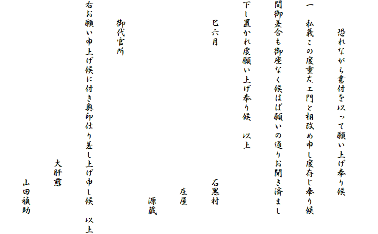 　
　　　恐れながら書付を以って願い上げ奉り候
一　私義この度重左エ門と相改め申し度存じ奉り候
間御差合も御座なく候はば願いの通りお聞き済まし
下し置かれ度願い上げ奉り候　以上
　　巳六月　　　　　　　　　　　　　　石黒村
　　　　　　　　　　　　　　　　　　　　庄屋
　　　　　　　　　　　　　　　　　　　　　源蔵
　　御代官所
右お願い申上げ候に付き奥印仕り差し上げ申し候　以上
　　　　　　　　　　　　　　　　　大肝煎
　　　　　　　　　　　　　　　　　　　山田禎助