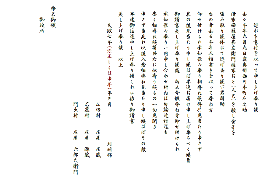 
　　　　恐れ乍書付を以って申し上げ奉り候
　　去々午年九月九日夜奥州西川本町庄之助
　　借家旅籠屋甚左衛門後家おと(人名)を殺し金子を
　　盗み取り候体にて逃げ去り候下男周助
　　右の者去る午年人相書きを以って尋ね方
　　仰せ付けられ承知畏み奉り相尋ね候得共見当たり申さず
　　其の後見当たり申し候はば早速お届け申し上げ奉るべく候旨
　　御請書差し上げ奉り候處　尚又今般尋ね方仰せ付けられ
　　承知畏み奉り一同申し合わせ村内は勿論近村迄も
　　悉く相尋ね候得共右に似寄り候もの一向見聞き
　　申さず当此れ以後入念相尋ね見当たり申し候はぱその段
　　早速御注進申し上げ奉り候これに依り御請書
　　差し上げ奉り候　以上　　
　　　　文政七午(※正しくは申年)年三月　　　　　　刈羽郡
　　　　　　　　　　　　　　　　　　広田村　　庄屋　庄蔵　　
　　　　　　　　　　　　　　　　　　石黒村　　庄屋　源蔵　　　
　　　　　　　　　　　　　　　　　　門出村　　庄屋　六郎左衛門　　　　　　　　　　　　　　　　　　　　　　　
　桑名御領　　
　　　御役所


