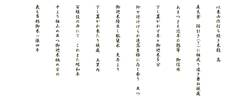 
　以来凶作打ち続き米穀　高
　直夫食　跡引き(？)に相成り凌ぎ兼ね候處
　あまつさえ近年不熟等　御信用
　下し置かれず年々御廻米多分
　仰せ付けけられ迷惑至極に存じ奉り　且つ
　御廻米陸出し駄賃永　先年より
　下し置かれ来たり候處　五里内
　百姓役の由にて　これまた明和年
　中より相止め且つ御廻米納め方の
　義も当郡御米一俵四斗

