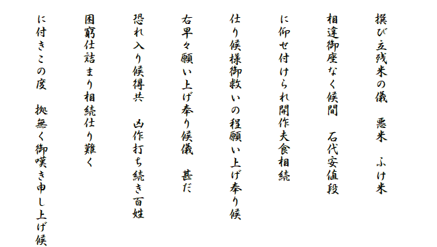 　
　撰び立残米の儀　悪米　ふけ米
　相違御座なく候間　石代安値段
　に仰せ付けられ開作夫食相続
　仕り候様御救いの程願い上げ奉り候
　右早々願い上げ奉り候儀　甚だ
　恐れ入り候得共　凶作打ち続き百姓
　困窮仕詰まり相続仕り難く
　に付きこの度　拠無く御嘆き申し上げ候