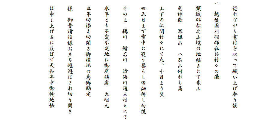 

　恐れながら書付を以って願い上げ奉り候
一　越後国刈羽郡私共村々の儀
　頚城郡松之山境の地続きにて米山
　尾神嶽　黒姫山　八石山何れも高
　山下の沢間村々にて九、十月より翌
　四五月まで雪中に罷り暮らし田畑耕し向後
　その上　鵜川　鯖石川　渋海川通る村々にて
　水旱とも不変不定地に御座候處　天明元
　丑年切添え切開き御検地の為御勘定
　様　御普請役様お立ち越遊ばされ切り開き
　は申し上げるに及ばず天和年中御検地帳

