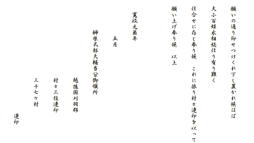 
　願いの通り仰せつけくれ下し置かれ候はば
　大小百姓永相続仕り有り難く
　仕合せに存じ奉り候　これに依り村々連印を以って
　願い上げ奉り候　以上

　　寛政元酉年
　　　　　　五月
　　　　　榊原式部大輔当分御領所
　　　　　　　　　　　　　越後国刈羽郡
　　　　　　　　　　　　　村々三役連印
　　　　　　　　　　　　　三十七ケ村
　　　　　　　　　　　　　　　　　　　連印